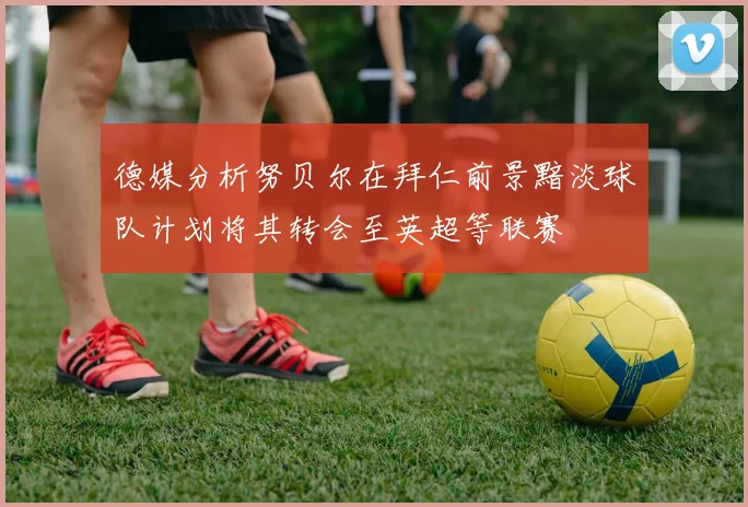德媒分析努贝尔在拜仁前景黯淡球队计划将其转会至英超等联赛