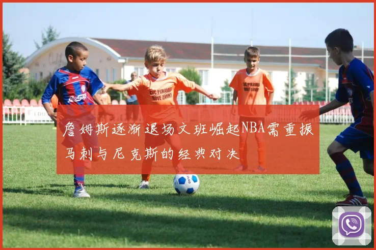 詹姆斯逐渐退场文班崛起NBA需重振马刺与尼克斯的经典对决