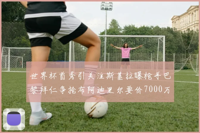 世界杯首秀引关注斯基拉曝枪手巴黎拜仁争抢布阿迪里尔要价7000万欧元