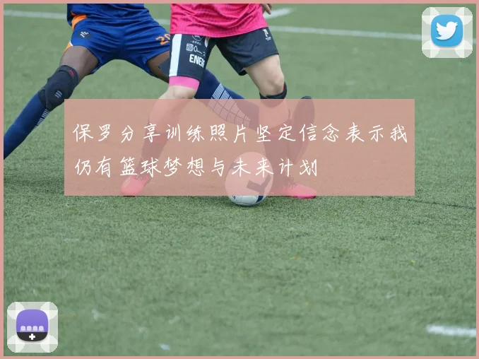 保罗分享训练照片坚定信念表示我仍有篮球梦想与未来计划