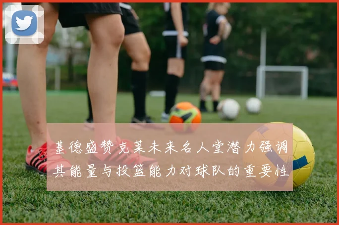基德盛赞克莱未来名人堂潜力强调其能量与投篮能力对球队的重要性