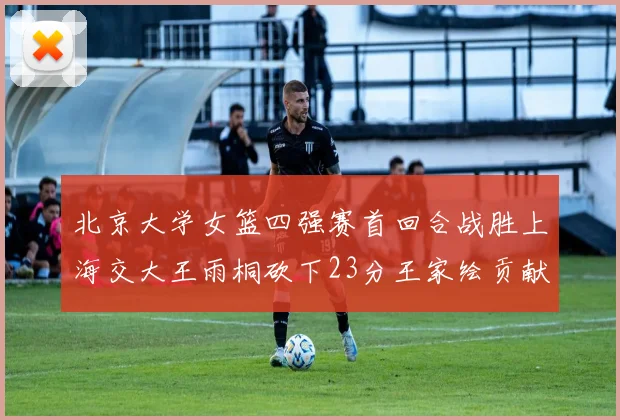 北京大学女篮四强赛首回合战胜上海交大王雨桐砍下23分王家绘贡献21分14篮板