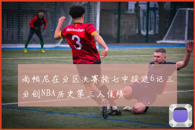 尚帕尼在分区决赛抢七中投进6记三分创NBA历史第三人佳绩