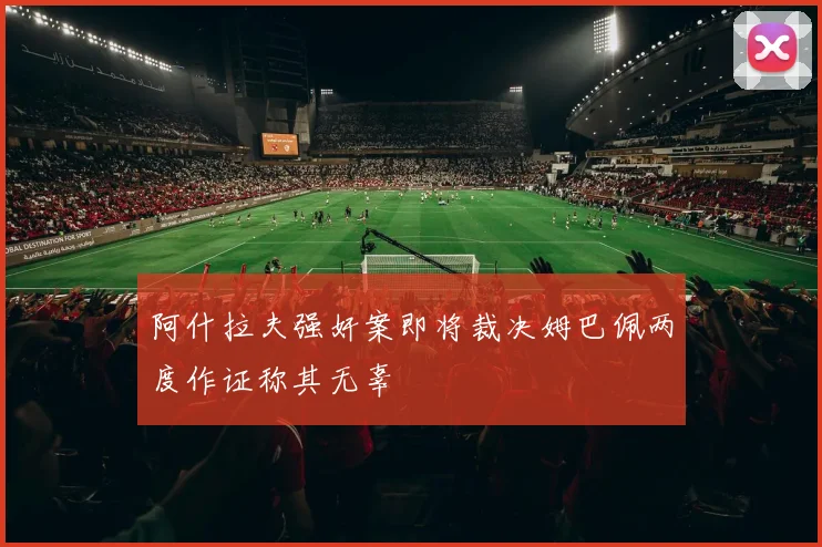 阿什拉夫强奸案即将裁决姆巴佩两度作证称其无辜