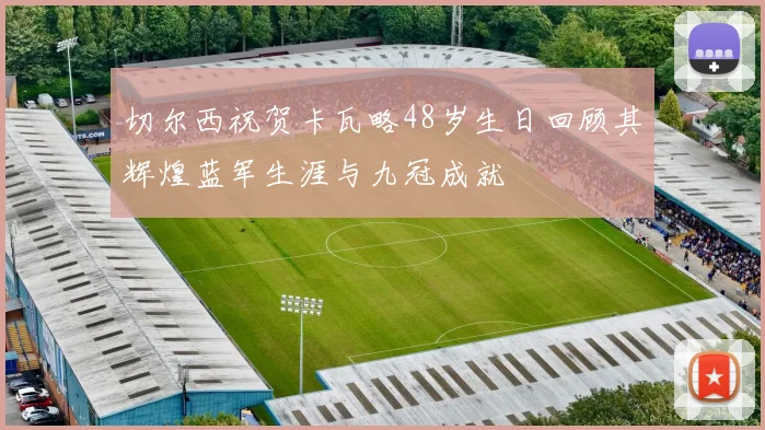 切尔西祝贺卡瓦略48岁生日回顾其辉煌蓝军生涯与九冠成就