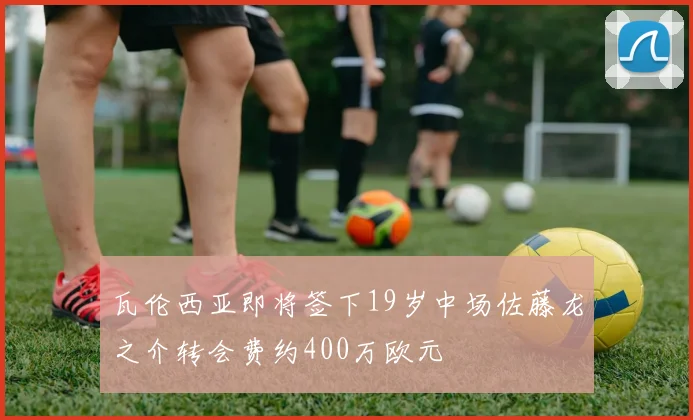 瓦伦西亚即将签下19岁中场佐藤龙之介转会费约400万欧元