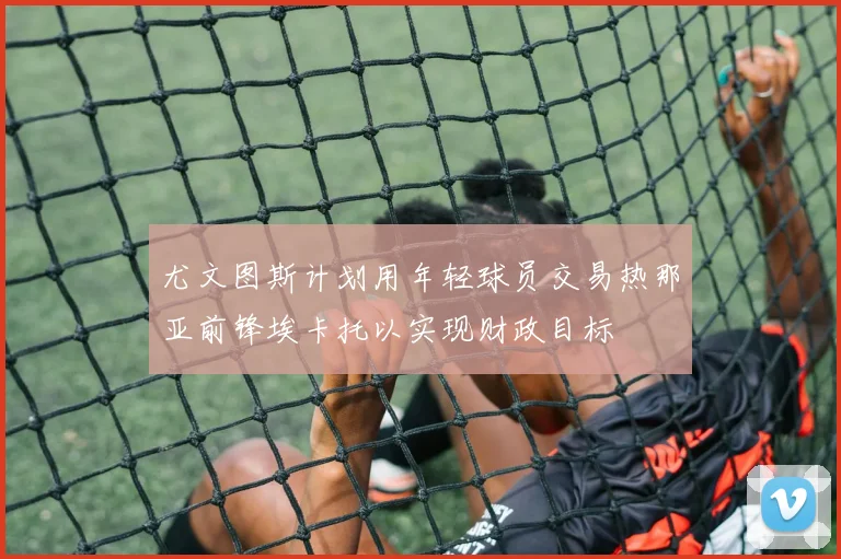 尤文图斯计划用年轻球员交易热那亚前锋埃卡托以实现财政目标