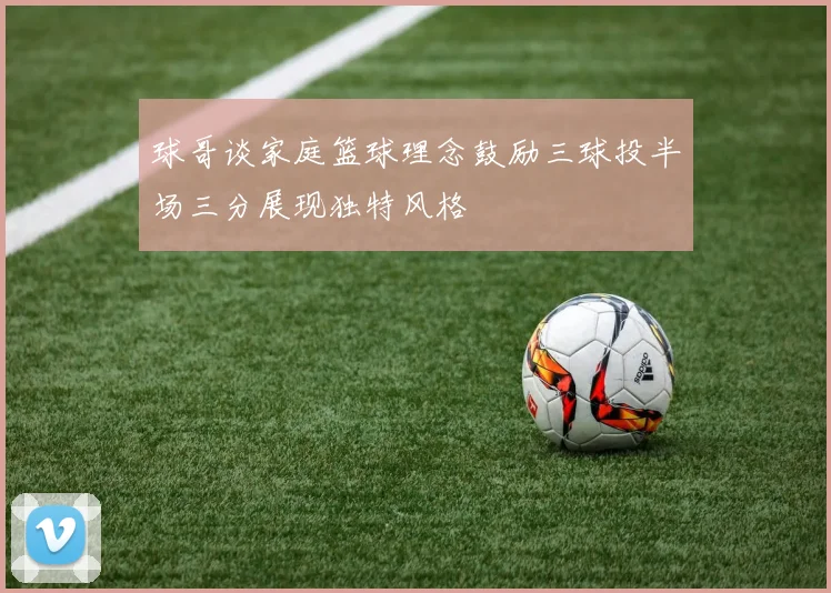球哥谈家庭篮球理念鼓励三球投半场三分展现独特风格