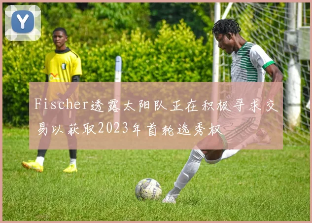 Fischer透露太阳队正在积极寻求交易以获取2023年首轮选秀权