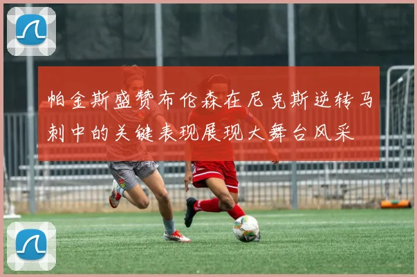 帕金斯盛赞布伦森在尼克斯逆转马刺中的关键表现展现大舞台风采