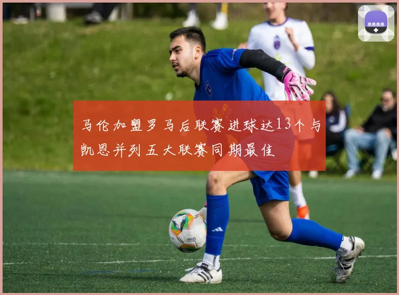 马伦加盟罗马后联赛进球达13个与凯恩并列五大联赛同期最佳