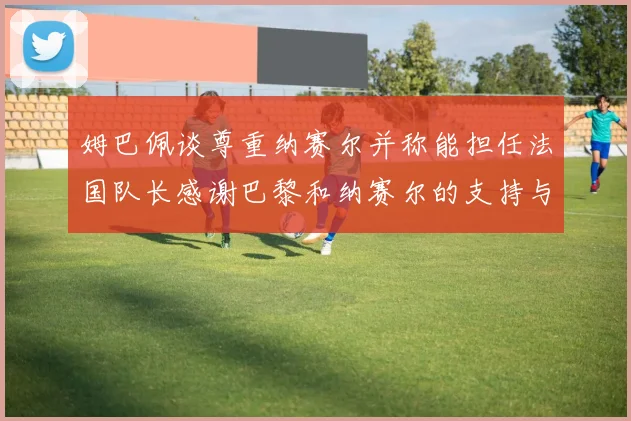 姆巴佩谈尊重纳赛尔并称能担任法国队长感谢巴黎和纳赛尔的支持与帮助