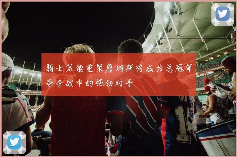 骑士若能重聚詹姆斯将成为总冠军争夺战中的强劲对手