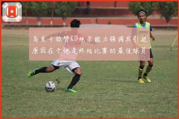 乌度卡称赞KD绝杀能力强调其引进原因在于他是终结比赛的最佳球员