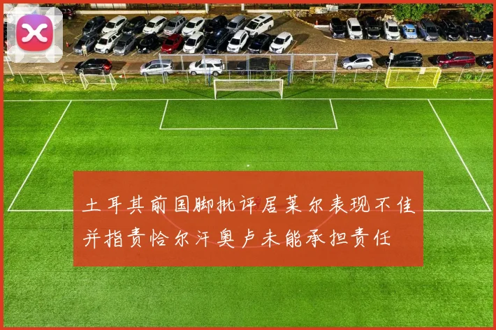 土耳其前国脚批评居莱尔表现不佳并指责恰尔汗奥卢未能承担责任