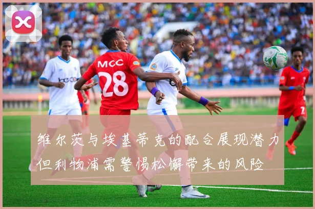 维尔茨与埃基蒂克的配合展现潜力但利物浦需警惕松懈带来的风险