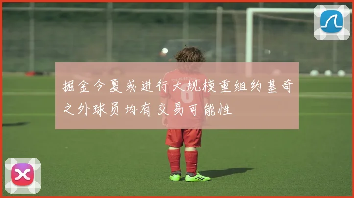 掘金今夏或进行大规模重组约基奇之外球员均有交易可能性