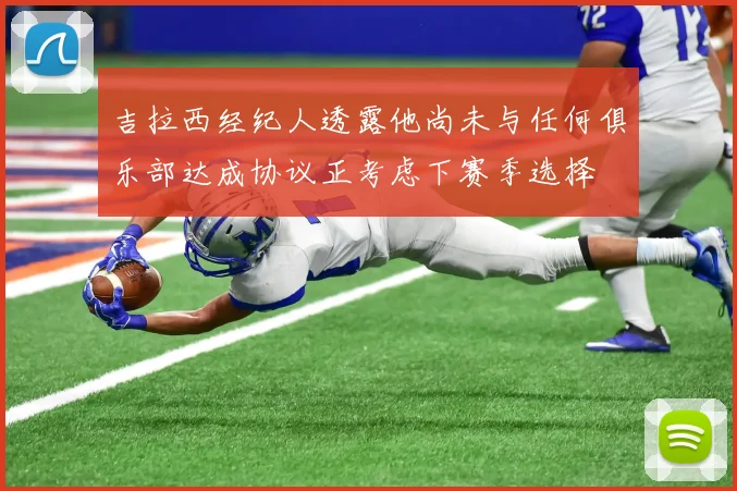 吉拉西经纪人透露他尚未与任何俱乐部达成协议正考虑下赛季选择