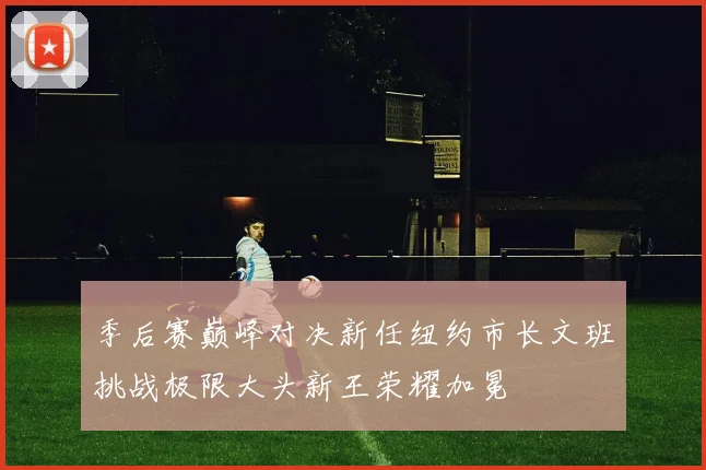 季后赛巅峰对决新任纽约市长文班挑战极限大头新王荣耀加冕